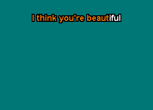 I think you're beautiful