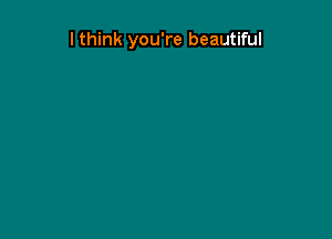 I think you're beautiful
