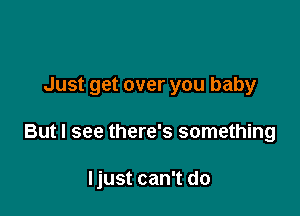 Just get over you baby

But I see there's something

Ijust can't do