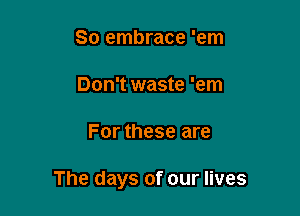 So embrace 'em

Don't waste 'em

For these are

The days of our lives