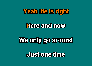 Yeah life is right

Here and now
We only go around

Just one time