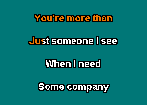 You're more than
Just someone I see

When I need

Some company
