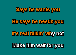 Says he wants you

He says he needs you

It's real talkin' why not

Make him wait for you