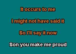 It occurs to me
I might not have said it

So I'll say it now

Son you make me proud