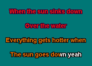 Everything gets hotter when

The sun goes down yeah