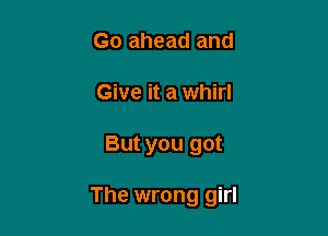 Go ahead and
Give it a whirl

But you got

The wrong girl