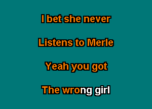 I bet she never
Listens to Merle

Yeah you got

The wrong girl