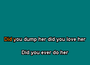 Did you dump her did you love her

Did you ever do her