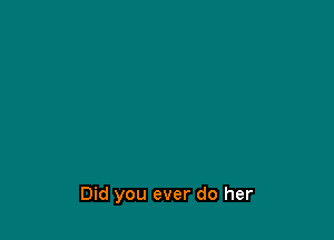 Did you ever do her