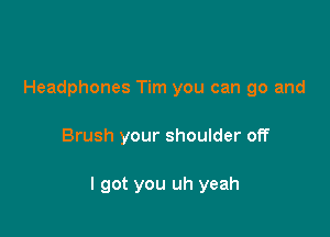 Headphones Tim you can go and

Brush your shoulder off

I got you uh yeah