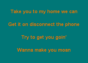 Take you to my home we can
Get it on disconnect the phone

Try to get you goin'

Wanna make you moan