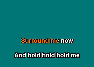 Surround me now

And hold hold hold me