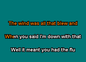 The wind was all that blew and

When you said I'm down with that

Well it meant you had the flu
