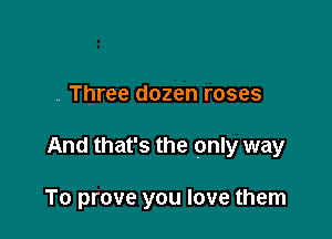 , Three dozen roses

And that's the pnly way

To prove you love them