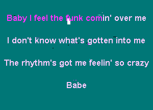 Baby I feel the gmk cor'h'in' over me
I don't Know what's gotten into me
The rhythm's got me feelin' so crazy

BAbe