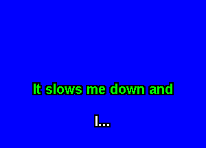It slows me down and
