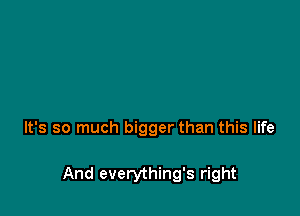It's so much bigger than this life

And everything's right