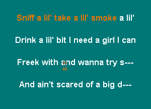 Sniff a lil' take a lil' smoke a lil'

Drink a lil' bit I need a girl I can

Freek with and wanna try s---
N

And ain't scared of a big d---