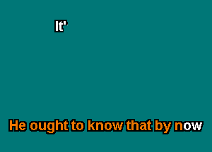 He ought to know that by now