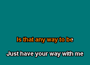 Is that any way to be

Just have your way with me