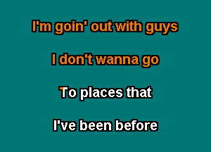I'm goin' out with guys

I don't wanna go
To places that

I've been before