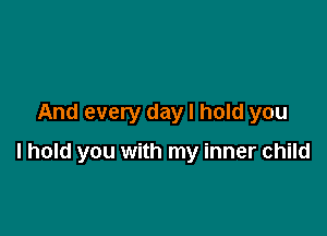 And every day I hold you

I hold you with my inner child