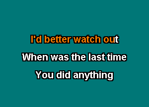 I'd better watch out

When was the last time
You did anything