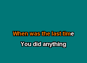 When was the last time
You did anything