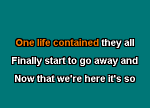 One life contained they all

Finally start to go away and

Now that we're here it's so