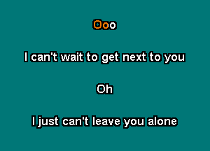 000
I can't wait to get next to you

Oh

Ijust can't leave you alone