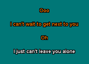 000
I can't wait to get next to you

Oh

Ijust can't leave you alone