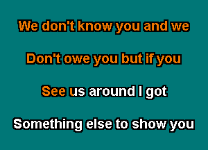 We don't know you and we
Don't owe you but if you

See us around I got

Something else to show you