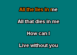 All the lies in me

All that dies in me

How can I

Live without you