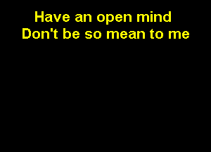 Have an open mind
Don't be so mean to me