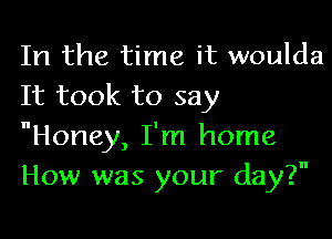 In the time it woulda
It took to say

Honey, I'm home
How was your day?