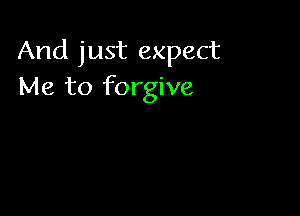 And just expect
Me to forgive