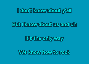 I don't know about y'all

But I know about us and uh

It's the only way

We know how to rock