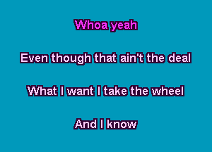 Whoa yeah

Even though that ain't the deal

What I want I take the wheel

And I know