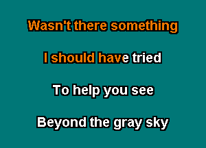 Wasn't there something
I should have tried

To help you see

Beyond the gray sky