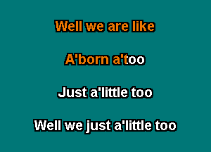 Well we are like

A'born a'too

Just a'little too

Well we just a'little too