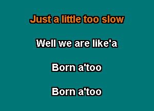 Just a little too slow

Well we are Iike'a
Born a'too

Born a'too