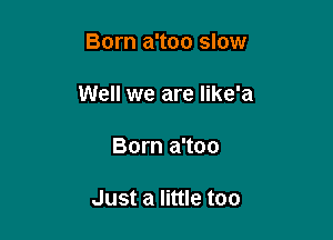 Born a'too slow

Well we are Iike'a

Born a'too

Just a little too
