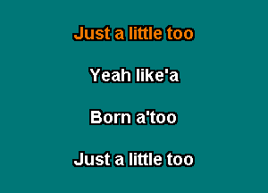 Just a little too

Yeah like'a

Born a'too

Just a little too