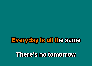 Everyday is all the same

There's no tomorrow
