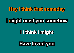 Hey I think that someday
I might need you somehow

I I think I might

Have loved you