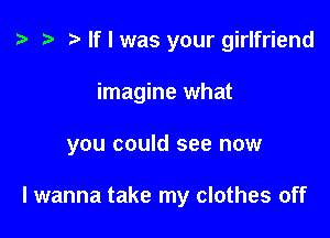 t? r) If I was your girlfriend

imagine what

you could see now

lwanna take my clothes off
