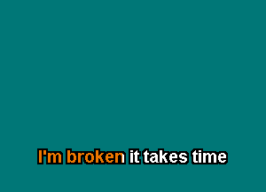 I'm broken it takes time