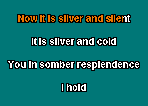 Now it is silver and silent

It is silver and cold

You in somber resplendence

I hold