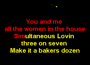 You and me
all the women in the house
Simultaneous Lovin
three on seven
Make it a bakers dozen