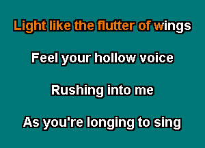 Light like the flutter of wings
Feel your hollow voice

Rushing into me

As you're longing to sing